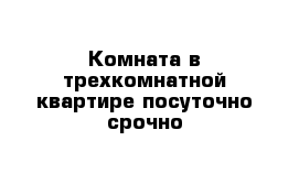 Комната в трехкомнатной квартире посуточно срочно